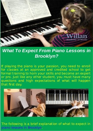 What To Expect From Piano Lessons in
Brooklyn?
If playing the piano is your passion, you need to enroll
for classes at an approved and credited school to get
formal training to horn your skills and become an expert
or pro. Just like any other student, you must have many
questions and high expectations of what will happen
that first day.
The following is a brief explanation of what to expect in
piano lessons in Brooklyn.
 