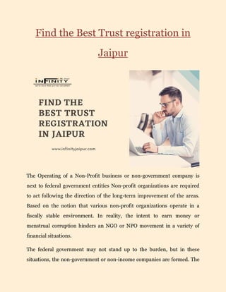 Find the Best Trust registration in
Jaipur
The Operating of a Non-Profit business or non-government company is
next to federal government entities Non-profit organizations are required
to act following the direction of the long-term improvement of the areas.
Based on the notion that various non-profit organizations operate in a
fiscally stable environment. In reality, the intent to earn money or
menstrual corruption hinders an NGO or NPO movement in a variety of
financial situations.
The federal government may not stand up to the burden, but in these
situations, the non-government or non-income companies are formed. The
 