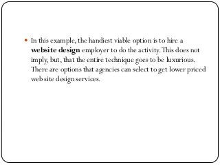  In this example, the handiest viable option is to hire a
website design employer to do the activity.This does not
imply, but, that the entire technique goes to be luxurious.
There are options that agencies can select to get lower priced
web site design services.
 