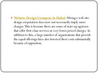  Website Design Company in Dubai :Hiring a web site
design corporation does now not necessarily imply more
charges.This is because there are some of start-up agencies
that offer first-class services at very lower priced charges. In
addition to this, a large number of organizations that provide
the equal offerings have also lowered their costs substantially
because of opposition.
 