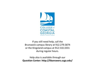 If you still need help, call the
Brunswick campus library at 912.279.5874
or the Kingsland campus at 912.510.3331
during regular hours.
Help also is available through our
Question Center: http://libanswers.ccga.edu/

 