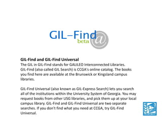 GIL-Find and GIL-Find Universal
The GIL in GIL-Find stands for GALILEO Interconnected Libraries.
GIL-Find (also called GIL Search) is CCGA's online catalog. The books
you find here are available at the Brunswick or Kingsland campus
libraries.
GIL-Find Universal (also known as GIL-Express Search) lets you search
all of the institutions within the University System of Georgia. You may
request books from other USG libraries, and pick them up at your local
campus library. GIL-Find and GIL-Find Universal are two separate
searches. If you don't find what you need at CCGA, try GIL-Find
Universal.

 