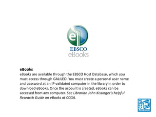 eBooks
eBooks are available through the EBSCO Host Database, which you
must access through GALILEO. You must create a personal user name
and password at an IP-validated computer in the library in order to
download eBooks. Once the account is created, eBooks can be
accessed from any computer. See Librarian John Kissinger's helpful
Research Guide on eBooks at CCGA.

 