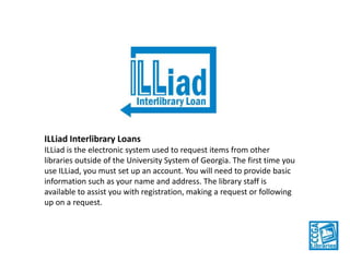 ILLiad Interlibrary Loans
ILLiad is the electronic system used to request items from other
libraries outside of the University System of Georgia. The first time you
use ILLiad, you must set up an account. You will need to provide basic
information such as your name and address. The library staff is
available to assist you with registration, making a request or following
up on a request.

 