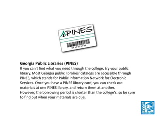 Georgia Public Libraries (PINES)
If you can't find what you need through the college, try your public
library. Most Georgia public libraries' catalogs are accessible through
PINES, which stands for Public Information Network for Electronic
Services. Once you have a PINES library card, you can check out
materials at one PINES library, and return them at another. However,
the borrowing period is shorter than the college's, so be sure to find
out when your materials are due.

 