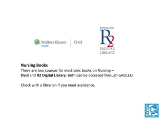 Nursing Books
There are two sources for electronic books on Nursing –
Ovid and R2 Digital Library. Both can be accessed through GALILEO.
Check with a librarian if you need assistance.

 