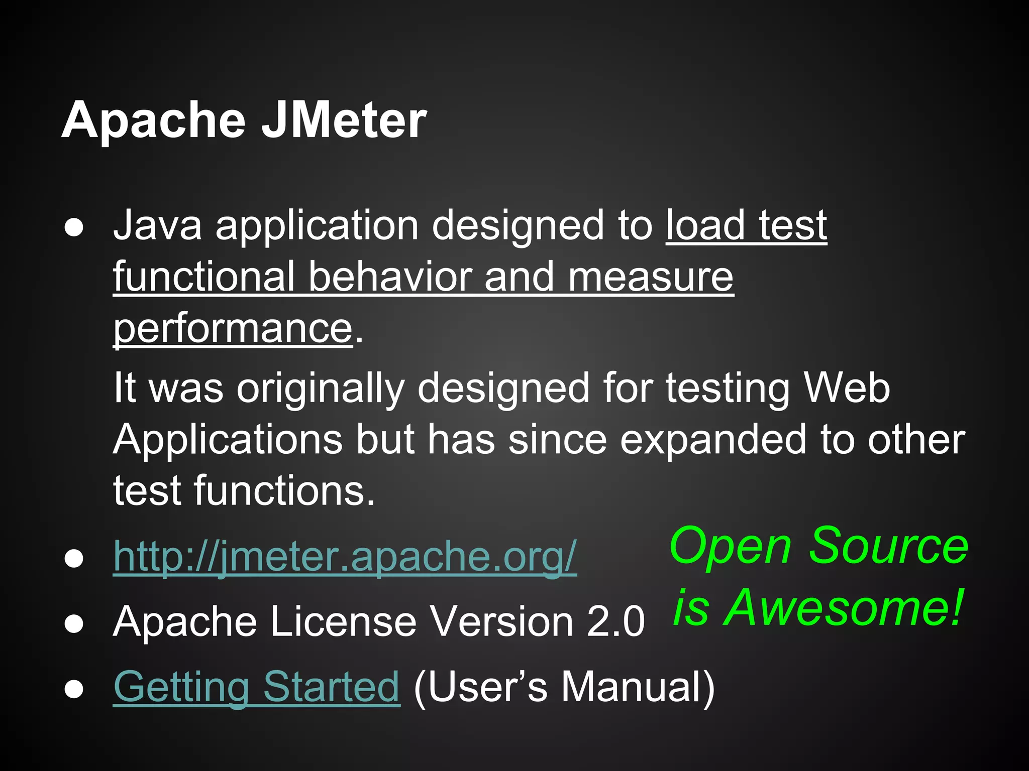 Apache JMeter
● Java application designed to load test
functional behavior and measure
performance.
It was originally designed for testing Web
Applications but has since expanded to other
test functions.
● http://jmeter.apache.org/
● Apache License Version 2.0
● Getting Started (User’s Manual)
Open Source
is Awesome!
 