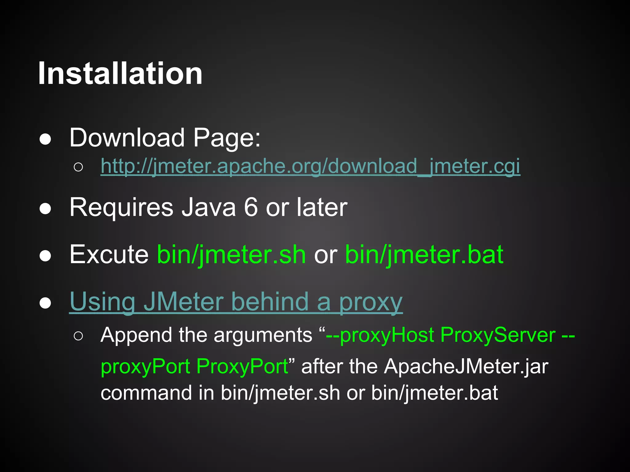 Installation
● Download Page:
○ http://jmeter.apache.org/download_jmeter.cgi
● Requires Java 6 or later
● Excute bin/jmeter.sh or bin/jmeter.bat
● Using JMeter behind a proxy
○ Append the arguments “--proxyHost ProxyServer --
proxyPort ProxyPort” after the ApacheJMeter.jar
command in bin/jmeter.sh or bin/jmeter.bat
 