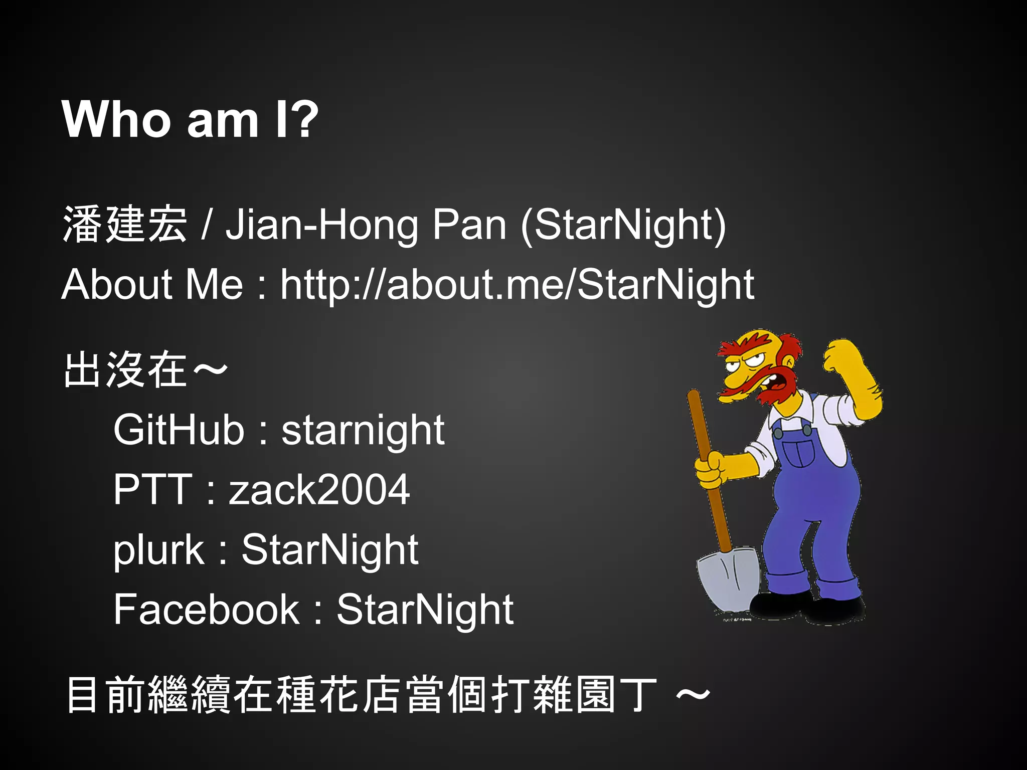 Who am I?
潘建宏 / Jian-Hong Pan (StarNight)
About Me : http://about.me/StarNight
出沒在～
GitHub : starnight
PTT : zack2004
plurk : StarNight
Facebook : StarNight
目前繼續在種花店當個打雜園丁 ～
 