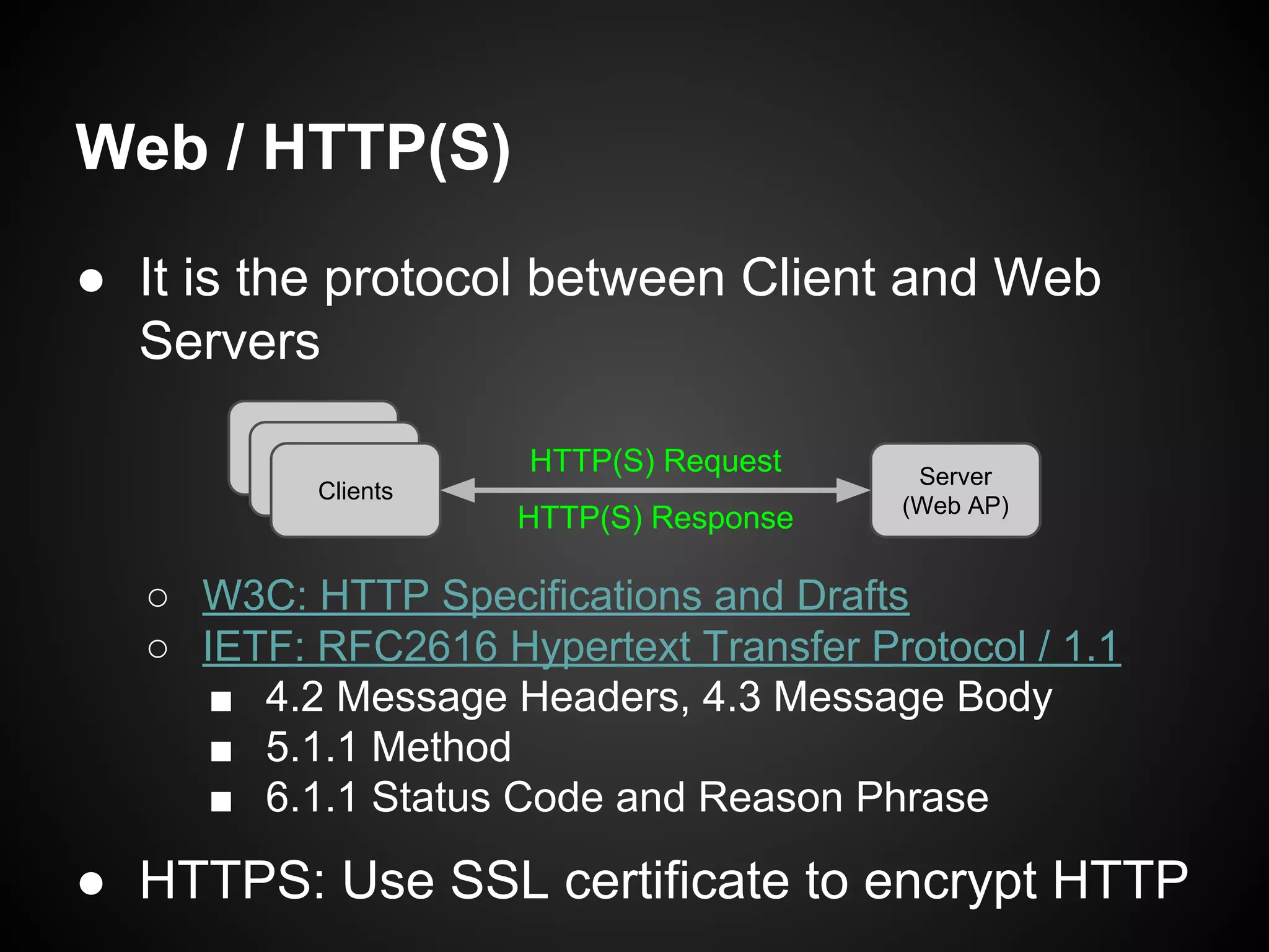 Web / HTTP(S)
● It is the protocol between Client and Web
Servers
○ W3C: HTTP Specifications and Drafts
○ IETF: RFC 2616 Hypertext Transfer Protocol / 1.1
■ 4.2 Message Headers, 4.3 Message Body
■ 5.1.1 Method
■ 6.1.1 Status Code and Reason Phrase
● HTTPS: Use SSL certificate to encrypt HTTP
Server
(Web AP)
Clients
HTTP(S) Request
HTTP(S) Response
 
