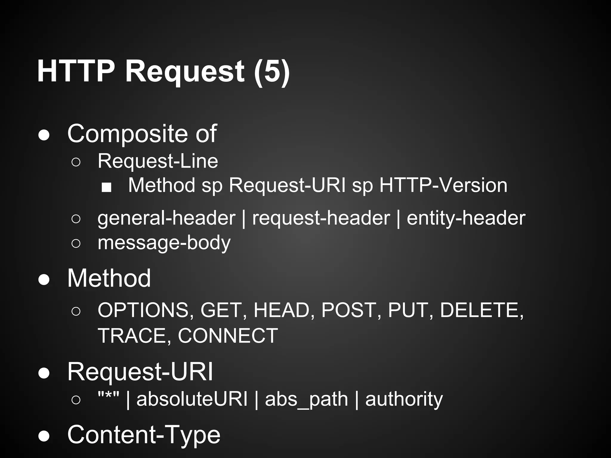 ● Composite of
○ Request-Line
■ Method sp Request-URI sp HTTP-Version
○ general-header | request-header | entity-header
○ message-body
● Method
○ OPTIONS, GET, HEAD, POST, PUT, DELETE,
TRACE, CONNECT
● Request-URI
○ "*" | absoluteURI | abs_path | authority
● Content-Type
HTTP Request (5)
 