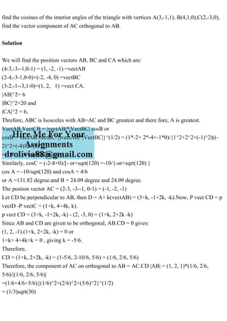 find the cosines of the interior angles of the triangle with vertices A(3,-1,1), B(4,1,0),C(2,-3,0),
find the vector component of AC orthogonal to AB.
Solution
We will find the position vectors AB, BC and CA which are:
(4-3,-3--1,0-1) = (1, -2, -1) =vectAB
(2-4,-3-1,0-0)=(-2, -4, 0) =vectBC
(3-2,-1--3,1-0)=(1, 2, 1) =vect CA.
|AB|^2= 6
|BC|^2=20 and
|CA|^2 = 6,
Threfore, ABC is Isosceles with AB=AC and BC greatest and there fore, A is greatest.
VectAB.VectCB = |vectAB|*|VectBC| cosB or
cosB = vectAB.vectBC/{|vectAB|*|VectBC|}^(1/2) = (1*-2+ 2*-4+-1*0)/{1^2+2^2+(-1)^2)((-
2)^2+(-4)^2+(0)^2}
=-10/ {- or+sqrt(120)] or
Similarly, cosC = (-2-8+0)/[- or+sqrt(120) =-10/{-or+sqrt(120) }
cos A = -10/sqrt(120) and cosA = 4/6
or A =131.82 degree.and B = 24.09 degree and 24.09 degree.
The postion vector AC = (2-3, -3--1, 0-1) = (-1, -2, -1)
Let CD be perpendicular to AB, then D = A+ k(vectAB) = (3+k, -1+2k, -k).Now, P vect CD = p
vectD -P vectC = (1+k, 4+4k, k).
p vect CD = (3+k, -1+2k, -k) - (2, -3, 0) = (1+k, 2+2k -k)
Since AB and CD are given to be orthogonal, AB.CD = 0 gives:
(1, 2, -1).(1+k, 2+2k, -k) = 0 or
1+k+ 4+4k+k = 0 , giving k = -5/6.
Therefore,
CD = (1+k, 2+2k, -k) = (1-5/6, 2-10/6, 5/6) = (1/6, 2/6, 5/6)
Therefore, the component of AC on orthogonal to AB = AC.CD |AB| = (1, 2, 1)*(1/6, 2/6,
5/6)/|(1/6, 2/6, 5/6)|
=(1/6+4/6+5/6){(1/6)^2+(2/6)^2+(5/6)^2}^(1/2)
= (1/3)sqrt(30)
 