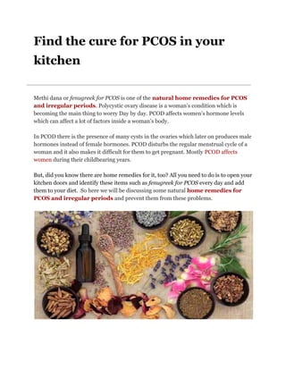 Find the cure for PCOS in your
kitchen
Methi dana or ​fenugreek for PCOS​ is one of the​ ​natural home remedies for PCOS
and irregular periods​. Polycystic ovary disease is a woman’s condition which is
becoming the main thing to worry Day by day. PCOD affects women’s hormone levels
which can affect a lot of factors inside a woman’s body.
In PCOD there is the presence of many cysts in the ovaries which later on produces male
hormones instead of female hormones. PCOD disturbs the regular menstrual cycle of a
woman and it also makes it difficult for them to get pregnant. Mostly ​PCOD affects
women​ ​during their childbearing years.
But, did you know there are home remedies for it, too? All you need to do is to open your
kitchen doors and identify these items such as ​fenugreek for PCOS​ every day and add
them to your diet. ​ So here we will be discussing some natural ​home remedies for
PCOS and irregular periods​ and prevent them from these problems.
 