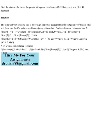 Find the distance between the points with polar coordinates (3, 120 degrees) and (0.5, 49
degrees)
Solution
The simplest way to solve this is to convert the polar coordinates into cartesian coordinates first,
and then, use the Cartesian coordinate distance formula to find the distance between those 2.
(Point 1 = P_1 = 3angle 120 implies (x,y) = (3 cos120^circ, 3sin120^circ) = (-
frac{3}{2}, frac{3sqrt{3}}{2}))
(Point 2 = P_2 = 0.5angle 49 implies (x,y) = (0.5 cos49^circ, 0.5sin49^circ) approx
(0.33, 0.38))
Now we use the distance formula:
(D = sqrt{(0.33-(-frac{3}{2}))^2 + (0.38-(frac{3sqrt{3}}{2})^2} approx 8.27) root
= 2.88