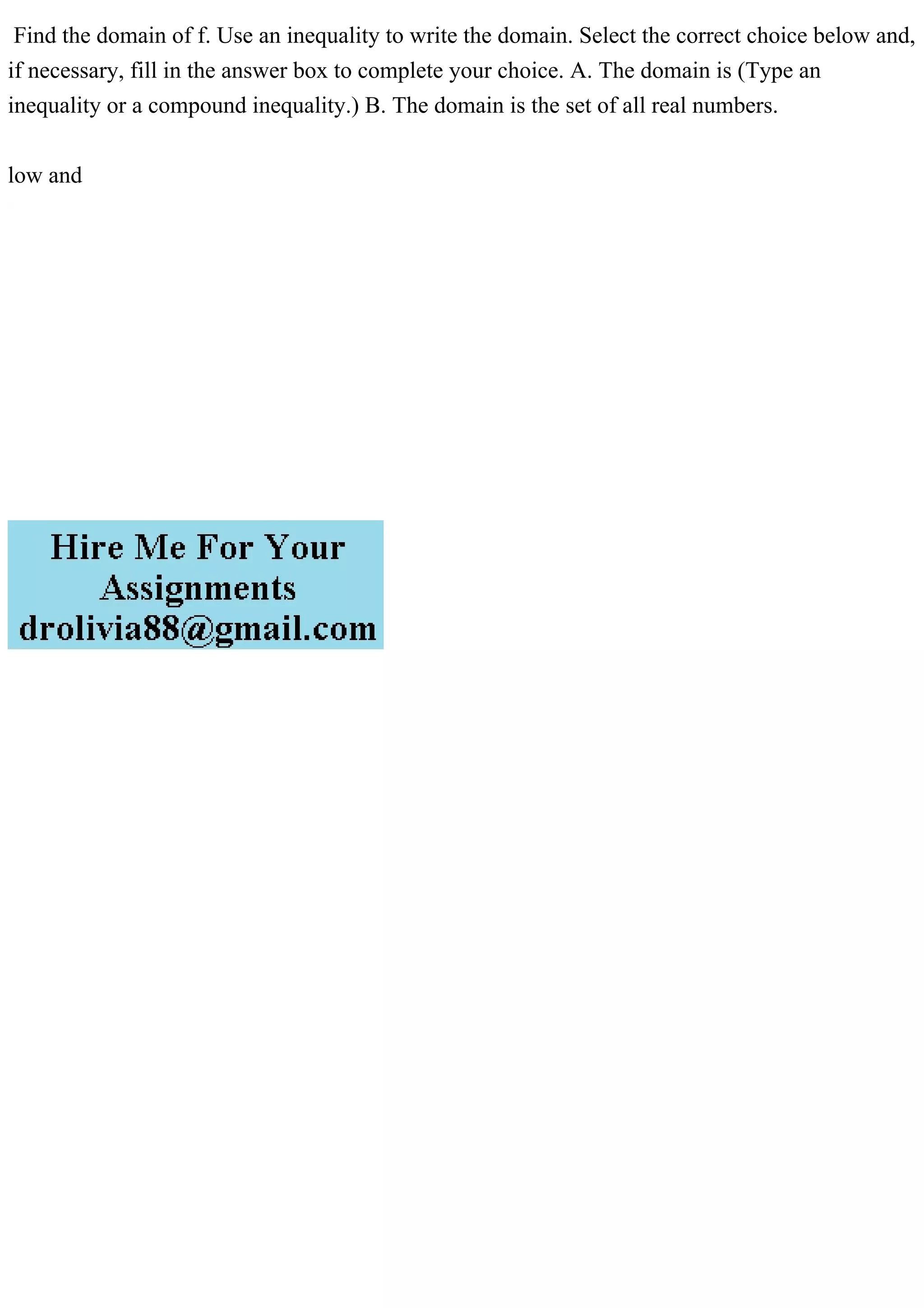 Find the domain of f. Use an inequality to write the domain. Select the correct choice below and,
if necessary, fill in the answer box to complete your choice. A. The domain is (Type an
inequality or a compound inequality.) B. The domain is the set of all real numbers.
low and