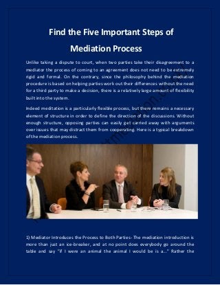 Find the Five Important Steps of
Mediation Process
Unlike taking a dispute to court, when two parties take their disagreement to a
mediator the process of coming to an agreement does not need to be extremely
rigid and formal. On the contrary, since the philosophy behind the mediation
procedure is based on helping parties work out their differences without the need
for a third party to make a decision, there is a relatively large amount of flexibility
built into the system.
Indeed meditation is a particularly flexible process, but there remains a necessary
element of structure in order to define the direction of the discussions. Without
enough structure, opposing parties can easily get carried away with arguments
over issues that may distract them from cooperating. Here is a typical breakdown
of the mediation process.
1) Mediator Introduces the Process to Both Parties- The mediation introduction is
more than just an ice-breaker, and at no point does everybody go around the
table and say "if I were an animal the animal I would be is a..." Rather the
 