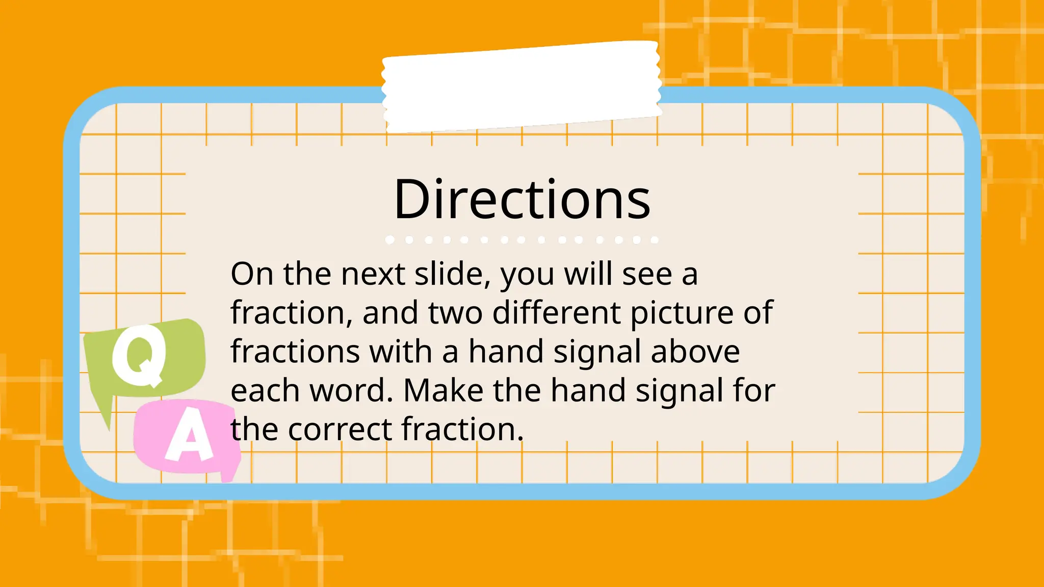 Directions
On the next slide, you will see a
fraction, and two different picture of
fractions with a hand signal above
each word. Make the hand signal for
the correct fraction.