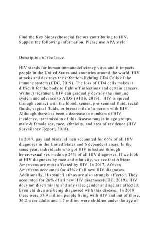 Find the Key biopsychosocial factors contributing to HIV.
Support the following information. Please use APA style.
Description of the Issue.
HIV stands for human immunodeficiency virus and it impacts
people in the United States and countries around the world. HIV
attacks and destroys the infection-fighting CD4 Cells of the
immune system (CDC, 2019). The loss of CD4 cells makes it
difficult for the body to fight off infections and certain cancers.
Without treatment, HIV can gradually destroy the immune
system and advance to AIDS (AIDS, 2019). HIV is spread
through contact with the blood, semen, pre-seminal fluid, rectal
fluids, vaginal fluids, or breast milk of a person with HIV.
Although there has been a decrease in numbers of HIV
incidence, transmission of this disease ranges in age groups,
male & female sex, race, ethnicity, and area of residence (HIV
Survailance Report, 2018).
In 2017, gay and bisexual men accounted for 66% of all HIV
diagnoses in the United States and 6 dependent areas. In the
same year, individuals who got HIV infection through
heterosexual sex made up 24% of all HIV diagnoses. If we look
at HIV diagnoses by race and ethnicity, we see that African
Americans are most affected by HIV. In 2017, African
Americans accounted for 43% of all new HIV diagnoses.
Additionally, Hispanic/Latinos are also strongly affected. They
accounted for 26% of all new HIV diagnoses(CDC, 2019). HIV
does not discriminate and any race, gender and age are affected.
Even children are being diagnosed with this disease. In 2018
there were 37.9 million people living with HIV and out of those,
36.2 were adults and 1.7 million were children under the age of
 