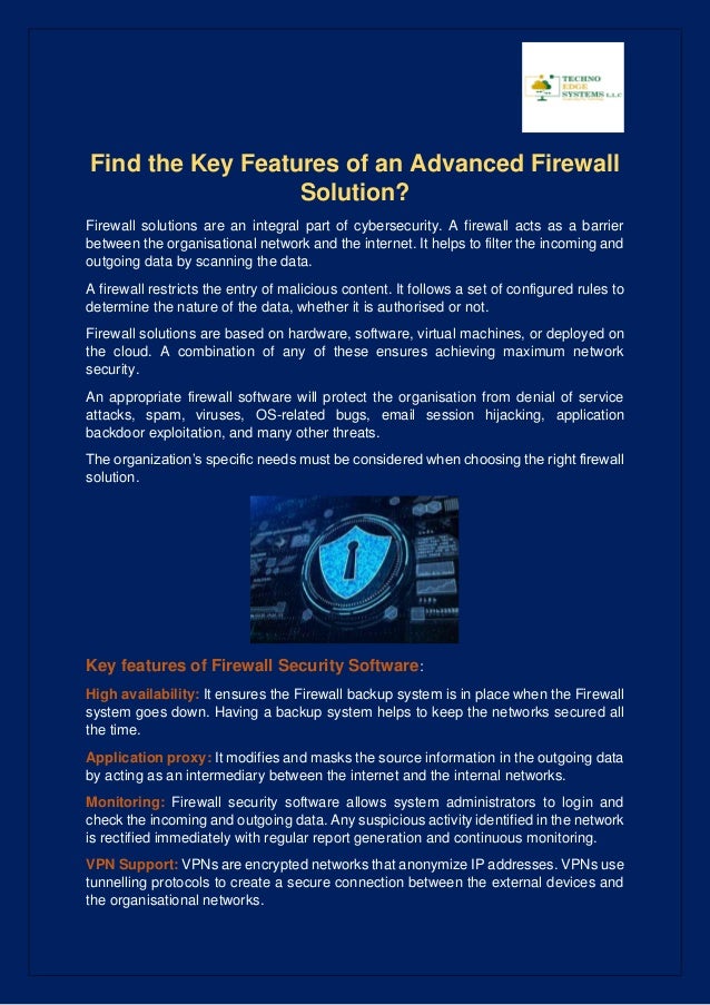 Find the Key Features of an Advanced Firewall
Solution?
Firewall solutions are an integral part of cybersecurity. A firewall acts as a barrier
between the organisational network and the internet. It helps to filter the incoming and
outgoing data by scanning the data.
A firewall restricts the entry of malicious content. It follows a set of configured rules to
determine the nature of the data, whether it is authorised or not.
Firewall solutions are based on hardware, software, virtual machines, or deployed on
the cloud. A combination of any of these ensures achieving maximum network
security.
An appropriate firewall software will protect the organisation from denial of service
attacks, spam, viruses, OS-related bugs, email session hijacking, application
backdoor exploitation, and many other threats.
The organization’s specific needs must be considered when choosing the right firewall
solution.
Key features of Firewall Security Software:
High availability: It ensures the Firewall backup system is in place when the Firewall
system goes down. Having a backup system helps to keep the networks secured all
the time.
Application proxy: It modifies and masks the source information in the outgoing data
by acting as an intermediary between the internet and the internal networks.
Monitoring: Firewall security software allows system administrators to login and
check the incoming and outgoing data. Any suspicious activity identified in the network
is rectified immediately with regular report generation and continuous monitoring.
VPN Support: VPNs are encrypted networks that anonymize IP addresses. VPNs use
tunnelling protocols to create a secure connection between the external devices and
the organisational networks.
 