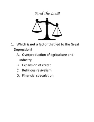 Find the Lie!!!!
1. Which is not a factor that led to the Great
Depression?
A. Overproduction of agriculture and
industry
B. Expansion of credit
C. Religious revivalism
D. Financial speculation
 