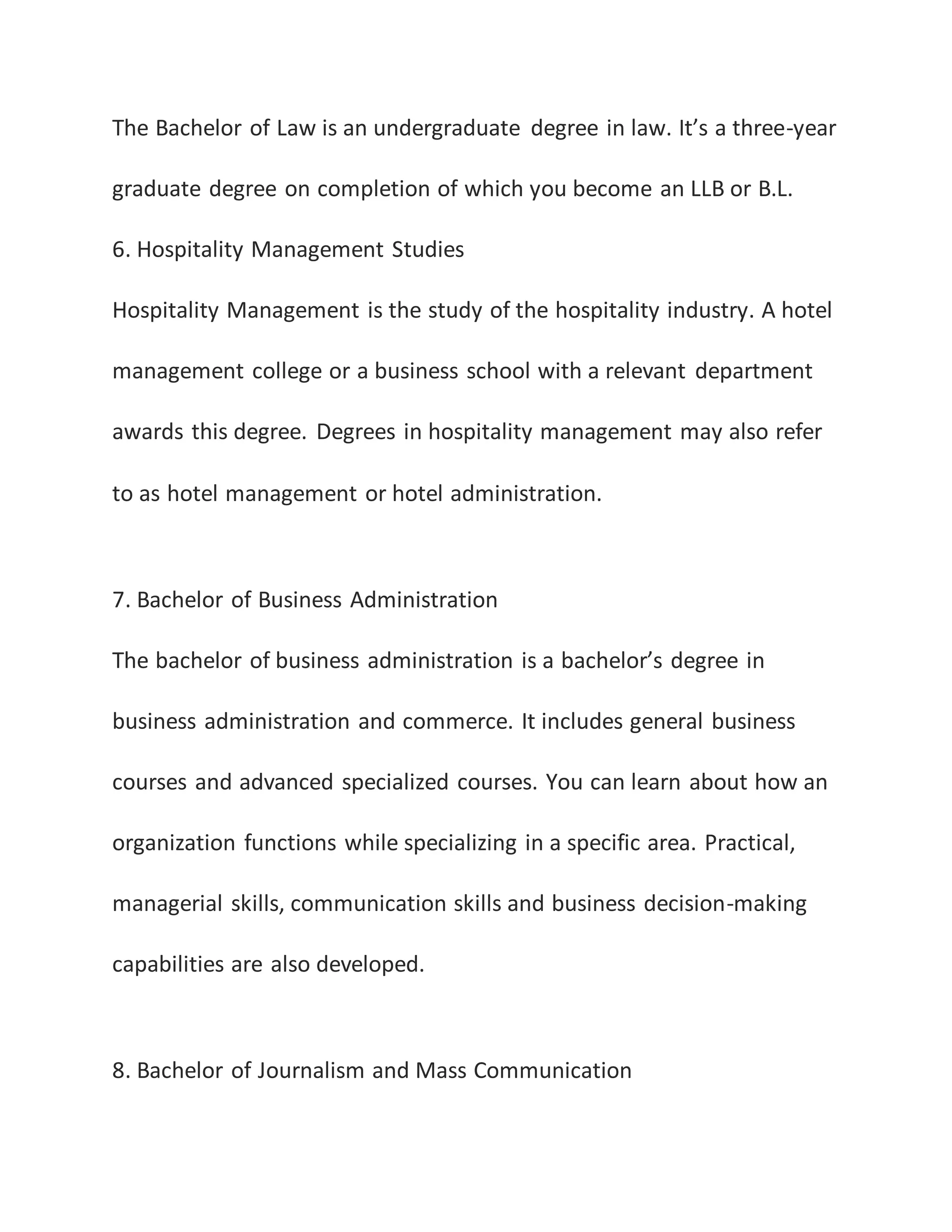 The Bachelor of Law is an undergraduate degree in law. It’s a three-year
graduate degree on completion of which you become an LLB or B.L.
6. Hospitality Management Studies
Hospitality Management is the study of the hospitality industry. A hotel
management college or a business school with a relevant department
awards this degree. Degrees in hospitality management may also refer
to as hotel management or hotel administration.
7. Bachelor of Business Administration
The bachelor of business administration is a bachelor’s degree in
business administration and commerce. It includes general business
courses and advanced specialized courses. You can learn about how an
organization functions while specializing in a specific area. Practical,
managerial skills, communication skills and business decision-making
capabilities are also developed.
8. Bachelor of Journalism and Mass Communication
 