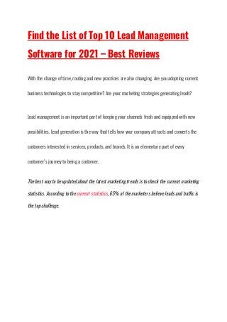 Find the List of Top 10 Lead Management
Software for 2021 – Best Reviews
With the change of time, routing and new practices are also changing. Are you adopting current
business technologies to stay competitive? Are your marketing strategies generating leads?
Lead management is an important part of keeping your channels fresh and equipped with new
possibilities. Lead generation is the way that tells how your company attracts and converts the
customers interested in services, products, and brands. It is an elementary part of every
customer’s journey to being a customer.
The best way to be updated about the latest marketing trends is to check the current marketing
statistics. According to the current statistics, 65% of the marketers believe leads and traffic is
the top challenge.
 