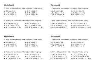 Worksheet1
1. Work out the coordinates of the midpoint of the line joining:
a. (7,3) and (11,1) b. (8, -4) and (-2, 0)
c. (-3, 4) and (3, -4) d. (6, -2) and (-7, 1)
e. (0, -5) and (9, -11) f. (-9, -1) and (-3, -4)
2. Work out the coordinates of the midpoint of the line joining:
a. (2, 0, 4) and (0, 6, 0) b. (1, 4, 6) and (3, 2, 0)
c. (-4, 6, 1) and (3, -2, 2) d. (-1, -1, -1) and (3, 6, 2)
e. (4, 7, -3) and (-3, 11, -7) f. (-4, -2, -9) and (-4, -1, -12)
Worksheet1
1. Work out the coordinates of the midpoint of the line joining:
a. (7,3) and (11,1) b. (8, -4) and (-2, 0)
c. (-3, 4) and (3, -4) d. (6, -2) and (-7, 1)
e. (0, -5) and (9, -11) f. (-9, -1) and (-3, -4)
2. Work out the coordinates of the midpoint of the line joining:
a. (2, 0, 4) and (0, 6, 0) b. (1, 4, 6) and (3, 2, 0)
c. (-4, 6, 1) and (3, -2, 2) d. (-1, -1, -1) and (3, 6, 2)
e. (4, 7, -3) and (-3, 11, -7) f. (-4, -2, -9) and (-4, -1, -12)
Worksheet2
1. Work out the coordinates of the midpoint of the line joining:
a. (2, 5) and (12, 29) b. (-4, -6) and (6, 12)
c. (9, -15) and (-11, 6) d. (0, -5) and (-9, -11)
e. (-7, -8) and (-12, -4) f. (-6, -5) and (-5, -6)
2. Work out the coordinates of the midpoint of the line joining:
a. (-4, 6, 1) and (3, -2, 2) b. (-1, -1, -1) and (3, 6, 2)
c. (4, 7, -3) and (-3, 11, -7) d. (-4, -2, -9) and (-4, -1, -12)
e. (2, -5, 13) and (-22, 8, 7) f. (1.5, -6, 3.5) and (2, -11, -4.5)
Worksheet2
1. Work out the coordinates of the midpoint of the line joining:
a. (2, 5) and (12, 29) b. (-4, -6) and (6, 12)
c. (9, -15) and (-11, 6) d. (0, -5) and (-9, -11)
e. (-7, -8) and (-12, -4) f. (-6, -5) and (-5, -6)
2. Work out the coordinates of the midpoint of the line joining:
a. (-4, 6, 1) and (3, -2, 2) b. (-1, -1, -1) and (3, 6, 2)
c. (4, 7, -3) and (-3, 11, -7) d. (-4, -2, -9) and (-4, -1, -12)
e. (2, -5, 13) and (-22, 8, 7) f. (1.5, -6, 3.5) and (2, -11, -4.5)
 