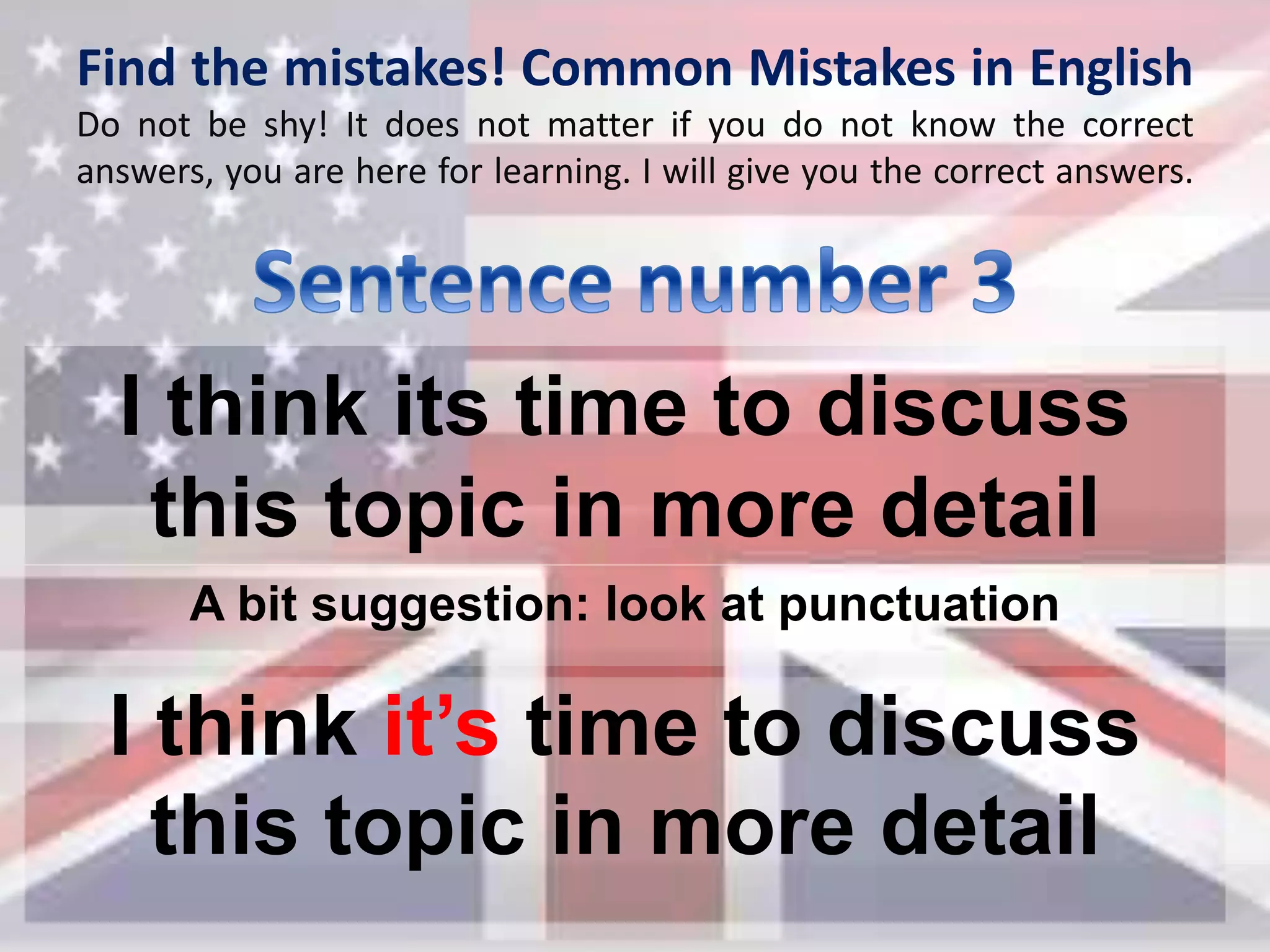 Find the mistakes! Common Mistakes in English
Do not be shy! It does not matter if you do not know the correct
answers, you are here for learning. I will give you the correct answers.
I think its time to discuss
this topic in more detail
I think it’s time to discuss
this topic in more detail
A bit suggestion: look at punctuation
 