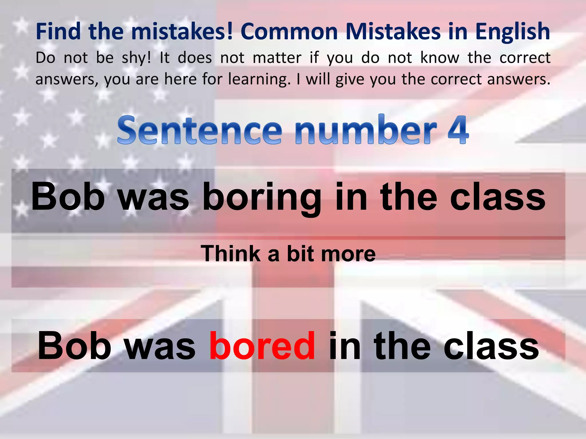 Find the mistakes! Common Mistakes in English
Do not be shy! It does not matter if you do not know the correct
answers, you are here for learning. I will give you the correct answers.
Bob was boring in the class
Bob was bored in the class
Think a bit more
 