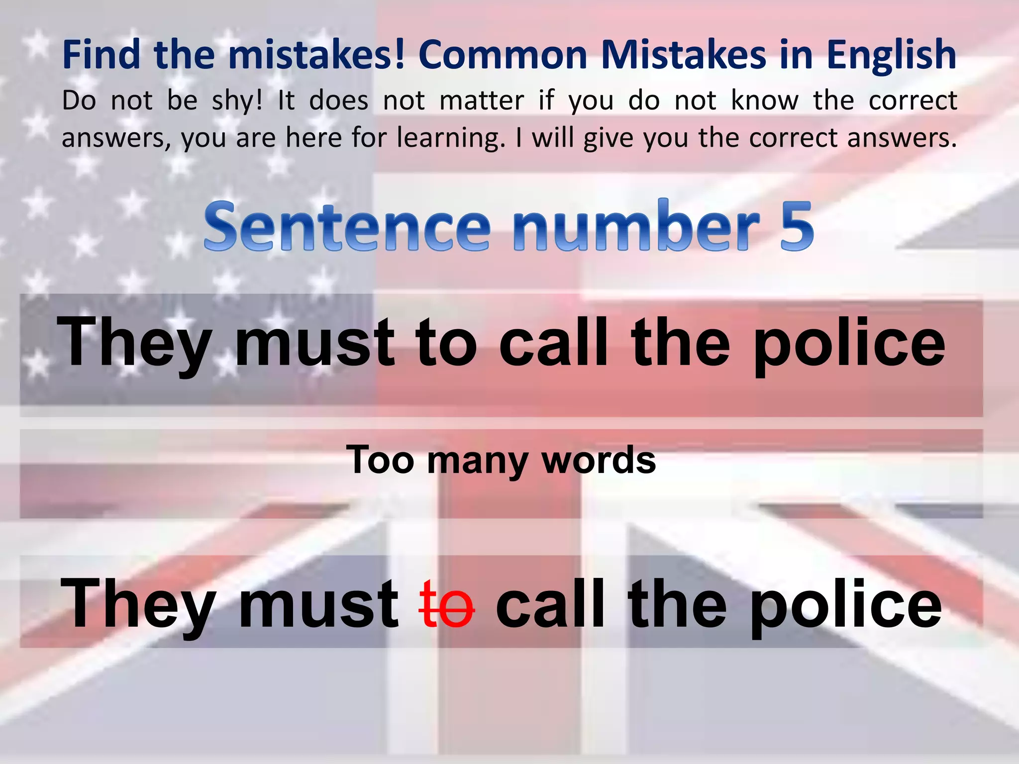 Find the mistakes! Common Mistakes in English
Do not be shy! It does not matter if you do not know the correct
answers, you are here for learning. I will give you the correct answers.
They must to call the police
They must to call the police
Too many words
 