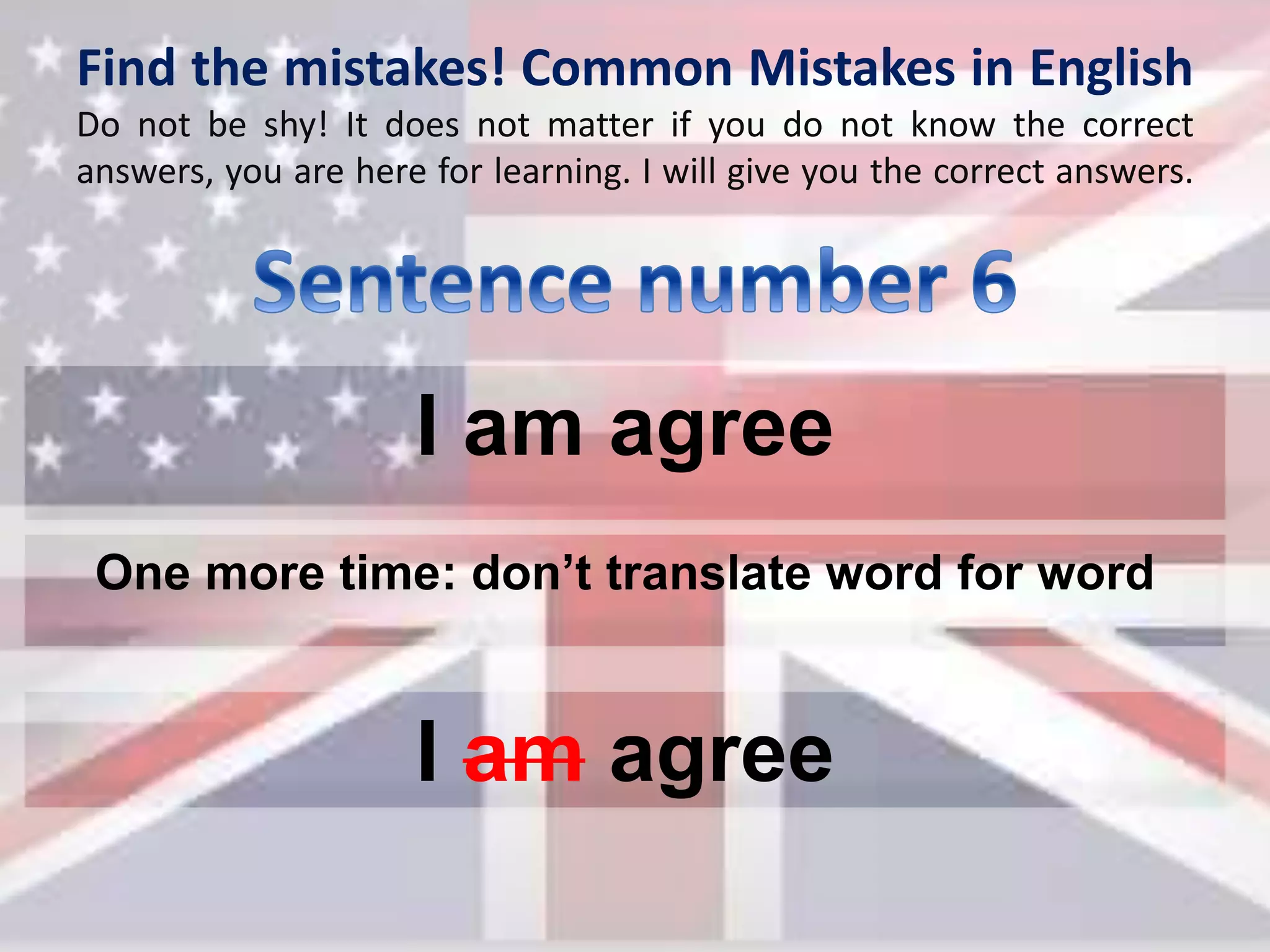 Find the mistakes! Common Mistakes in English
Do not be shy! It does not matter if you do not know the correct
answers, you are here for learning. I will give you the correct answers.
I am agree
I am agree
One more time: don’t translate word for word
 