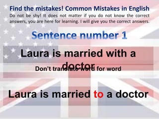 Find the mistakes! Common Mistakes in English
Do not be shy! It does not matter if you do not know the correct
answers, you are here for learning. I will give you the correct answers.
Laura is married with a
doctor
Laura is married to a doctor
Don’t translate word for word
 