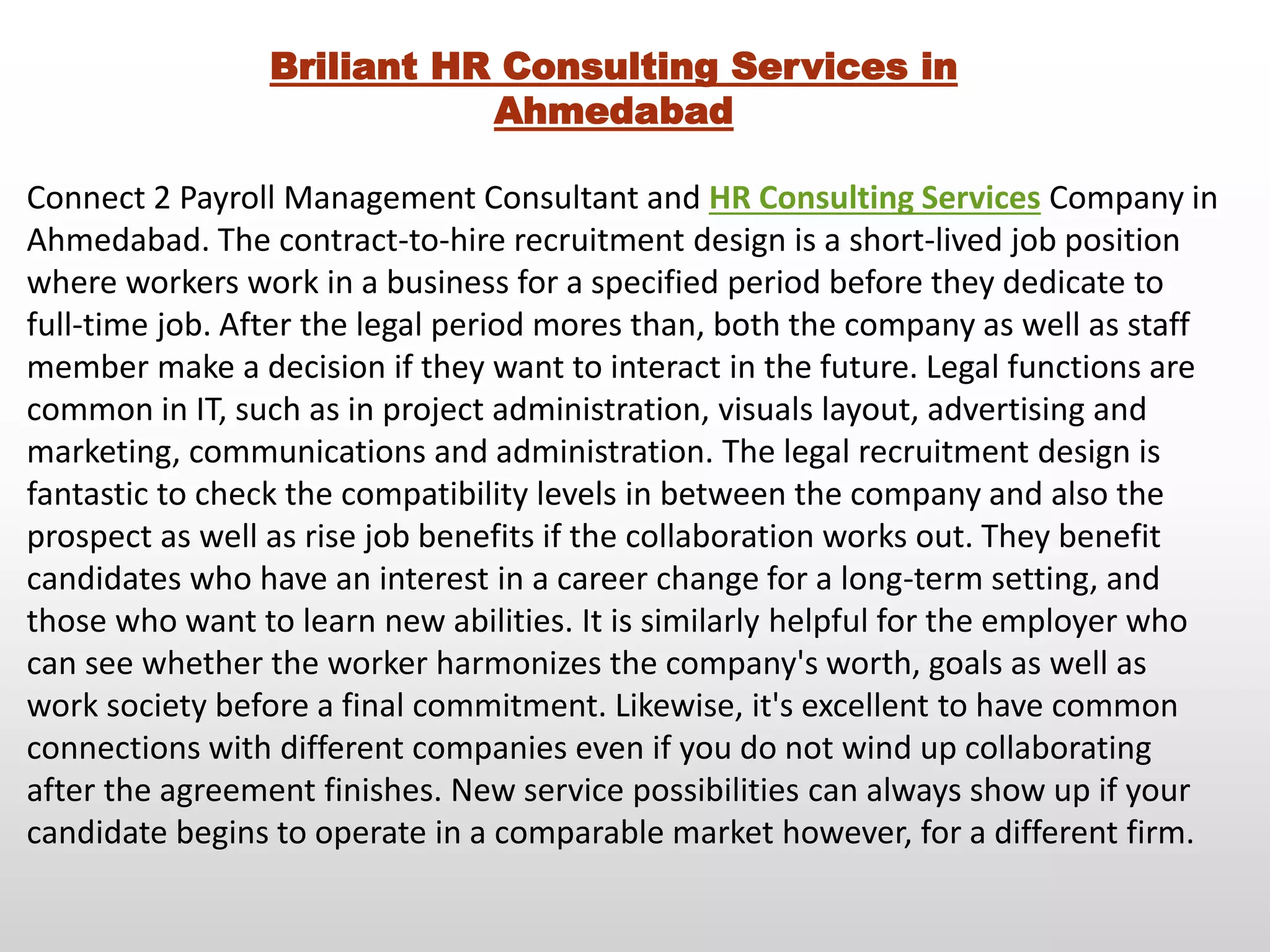 Briliant HR Consulting Services in
Ahmedabad
Connect 2 Payroll Management Consultant and HR Consulting Services Company in
Ahmedabad. The contract-to-hire recruitment design is a short-lived job position
where workers work in a business for a specified period before they dedicate to
full-time job. After the legal period mores than, both the company as well as staff
member make a decision if they want to interact in the future. Legal functions are
common in IT, such as in project administration, visuals layout, advertising and
marketing, communications and administration. The legal recruitment design is
fantastic to check the compatibility levels in between the company and also the
prospect as well as rise job benefits if the collaboration works out. They benefit
candidates who have an interest in a career change for a long-term setting, and
those who want to learn new abilities. It is similarly helpful for the employer who
can see whether the worker harmonizes the company's worth, goals as well as
work society before a final commitment. Likewise, it's excellent to have common
connections with different companies even if you do not wind up collaborating
after the agreement finishes. New service possibilities can always show up if your
candidate begins to operate in a comparable market however, for a different firm.
 