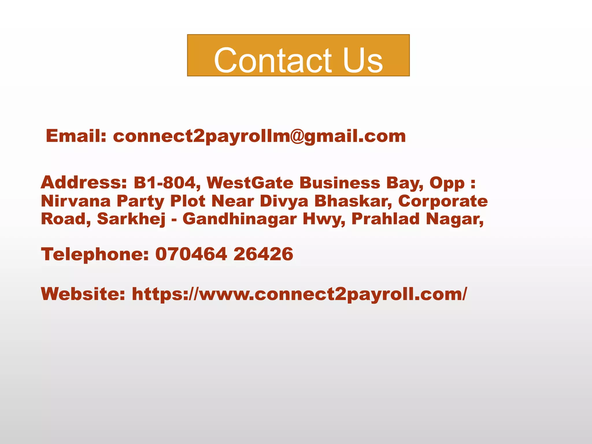 Address: B1-804, WestGate Business Bay, Opp :
Nirvana Party Plot Near Divya Bhaskar, Corporate
Road, Sarkhej - Gandhinagar Hwy, Prahlad Nagar,
Telephone: 070464 26426
Website: https://www.connect2payroll.com/
Contact Us
Email: connect2payrollm@gmail.com
 