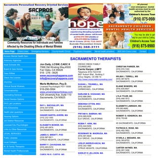 Home Page          Crisis Lines   Emergency Services   County Health Clinics    Psychiatric Hospitals   Mental health providers    AOD 24H Crisis Lines   Contact

Access Mental Health Serv

Advocacy Agencies
                                                                               SACRAMENTO THERAPISTS
Adult Schools Info.                       Jon Daily, LCSW, CADC II                   CROSS CREEK FAMILY
                                          7996 Old Winding Way #300                  COUNSELING                                   CHRISTAN PARKER, MA
Board & Care Homes
                                          Fair Oaks, CA 95628                        Carrie Harper, LMFT                          (916) 974-1344
                                                                                     Telephone (916) 722-6100                     SACRAMENTO, CALIFORNIA
Casa Willow                               916 - 276 - 0626
                                                                                     8421 Auburn Blvd., Building 3
                                          www.recoveryhappens.com                                                                 WILMA I. TERRILL, MS
Check the License                                                                    Citrus Heights. CA 956 10
                                          info@recoveryhappens.com                   http://www.crosscreekcounseling.com/         (916) 397-9216
churches                                                                                                                          SACRAMENTO, CALIFORNIA
                                          Marla McMahon, Psy.D.                      SUSAN L. TRUNNELL, MA
Clinical Social Workers                   Licensed Psychologist PSY 15936            (916) 485-2497                               ELAINE BOWERS, MS
                                          916-290-3994                               CARMICHAEL, CALIFORNIA                       (916) 835-4607
Conservatorship                                                                                                                   SACRAMENTO, CALIFORNIA
                                          www.universitypsychology.com
Counseling Services                       425 University Ave, Suite 110              DARLENE B. VIGGIANO, MA
                                                                                     (916) 688-2863                               LYLA TYLER, MS
                                          Sacramento, CA 95825                                                                    (916) 448-1812
Dental Service Options                                                               SACRAMENTO, CALIFORNIA
                                                                                                                                  SACRAMENTO, CALIFORNIA
EKG Lab Locations                                                                    DEBORAH OTTEN, MSC
                                          RAY L. BACIGALUPI, MA                                                                   ELIZABETH LABRASH, MS
                                                                                     (916) 443-6253
ESL/Citizenship                           (916) 447-5706                                                                          916-362-4682
                                                                                     SACRAMENTO, CALIFORNIA
                                          SACRAMENTO, CALIFORNIA                                                                  SACRAMENTO, CALIFORNIA
Health plan questions
                                                                                     PRITAM K. BABRAH, MS
                                          GINGER BARTEL-SHERB, MA                                                                 ROBERT D. KENDRICK, MA
Housing Options                                                                      (916) 685-5258
                                          (916) 202-1685                                                                          (916) 753-98
                                                                                     ELK GROVE, CALIFORNIA
Job Seeker Resources                      SACRAMENTO, CALIFORNIA
                                                                                     ROBIN T. KIRK, MA                            45 SACRAMENTO, CALIFORNIA
Licensed Edu Psychologist                 ELISABETH BOWER, MS
                                                                                     (916) 444-5459
                                          (916) 481-0674                                                                          PATRICIA E. ROSE, MA
Links to Other Resources                                                             SACRAMENTO, CALIFORNIA
                                          SACRAMENTO, CALIFORNIA                                                                  (916) 492-7852
LEGAL SERVICES                                                                       ROSEMARY M. MADRUGA, MA                      SACRAMENTO, CALIFORNIA
                                          JAMES E. BRENTT, PHD
                                                                                     (916) 491-4629
Public Libraries                          (916) 967-0611                                                                          STARLA J. MEDARIS, MA
                                                                                     ELK GROVE, CALIFORNIA
                                          CITRUS HEIGHTS, CALIFORNIA                                                              (916) 393-9753
Local Colleges                                                                                                                    SACRAMENTO, CALIFORNIA
                                                                                     LESLIE ANDRUS-HACIA, MA
                                          BARRY F. CAVAGHAN, MA
M. & Family Therapists                                                               (916) 342-1990
                                          (916) 483-5374                                                                          CARTER HAYNES, MA
                                                                                     CITRUS HEIGHTS, CALIFORNIA
                                          SACRAMENTO, CALIFORNIA                                                                  (916) 267-1458
Mental Health Professionals
                                                                                     SHIRLEY K JELLISON, MA                       SACRAMENTO, CALIFORNIA
Need Help with Utility                    CAROLYN R. CURTIS, MS
                                                                                     (916) 443-3659
 