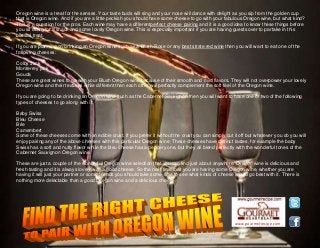 www.gourmetrecipe.com
Oregon wine is a treat for the senses. Your taste buds will sing and your nose will dance with delight as you sip from the golden cup
that is Oregon wine. And if you are a little peckish you should have some cheese to go with your fabulous Oregon wine, but what kind?
This is a question for the pros. Each wine may have a differentperfect cheese pairing and it is a good idea to know these things before
you sit down for a snack and some lovely Oregon wine. This is especially important if you are having guests over to partake in this
blissful treat.
If you are planning on drinking an Oregon wine such as a Blush-Rose or any best strate red wine then you will want to eat one of the
following cheeses:
Colby Jack
Monterrey jack
Gouda
These are great wines to go with your Blush Oregon wine because of their smooth and mild flavors. They will not overpower your lovely
Oregon wine and their textures while different than each other will perfectly complement the soft feel of the Oregon wine.
If you are going to be drinking an Oregon wine such as the Cabernet Sauvignon then you will want to have one or two of the following
types of cheeses to go along with it:
Baby Swiss
Bleu Cheese
Brie
Camembert
Some of these cheeses come with an edible crust. If you prefer it without the crust you can simply cut it off but whatever you do you will
enjoy pairing any of the above cheeses with this particular Oregon wine. These cheeses have distinct tastes, for example the baby
Swiss has a soft and nutty flavor while the bleu cheese has a peppery one, but they all blend perfectly with the wonderful tones of the
Cabernet Sauvignon Oregon wine.
These are just a couple of the wonderful Oregon wine selection that you can find just about anywhere. Oregon wine is delicious and
fresh tasting and it is always lovely with a good cheese. So the next time that you are having some Oregon wine, whether you are
having it will just your partner or some friends you should take some time to see what kinds of cheese would go best with it. There is
nothing more delectable than a good Oregon wine and a delicious cheese.
 