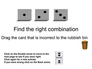 Find the right combination Drag the card that is incorrect to the rubbish bin  Click on the Double arrow to move to the next page to see if you were right. Click again for a new activity. If you were wrong click on the Back arrow. 