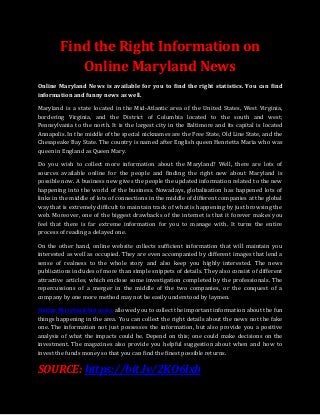 Find the Right Information on
Online Maryland News
Online Maryland News is available for you to find the right statistics. You can find
information and funny news as well.
Maryland is a state located in the Mid-Atlantic area of the United States, West Virginia,
bordering Virginia, and the District of Columbia located to the south and west;
Pennsylvania to the north. It is the largest city in the Baltimore and its capital is located
Annapolis. In the middle of the special nicknames are the Free State, Old Line State, and the
Chesapeake Bay State. The country is named after English queen Henrietta Maria who was
queen in England as Queen Mary.
Do you wish to collect more information about the Maryland? Well, there are lots of
sources available online for the people and finding the right new about Maryland is
possible now. A business new gives the people the updated information related to the new
happening into the world of the business. Nowadays, globalisation has happened lots of
links in the middle of lots of connections in the middle of different companies at the global
way that is extremely difficult to maintain track of what is happening by just browsing the
web. Moreover, one of the biggest drawbacks of the internet is that it forever makes you
feel that there is far extreme information for you to manage with. It turns the entire
process of reading a delayed one.
On the other hand, online website collects sufficient information that will maintain you
interested as well as occupied. They are even accompanied by different images that lend a
sense of realness to the whole story and also keep you highly interested. The news
publications includes of more than simple snippets of details. They also consist of different
attractive articles, which enclose some investigation completed by the professionals. The
repercussions of a merger in the middle of the two companies, or the conquest of a
company by one more method may not be easily understood by laymen.
Online Maryland fun news allowed you to collect the important information about the fun
things happening in the area. You can collect the right details about the news not the fake
one. The information not just possesses the information, but also provide you a positive
analysis of what the impacts could be. Depend on this; one could make decisions on the
investment. The magazines also provide you helpful suggestion about when and how to
invest the funds money so that you can find the finest possible returns.
SOURCE: https://bit.ly/2KO6lxb
 