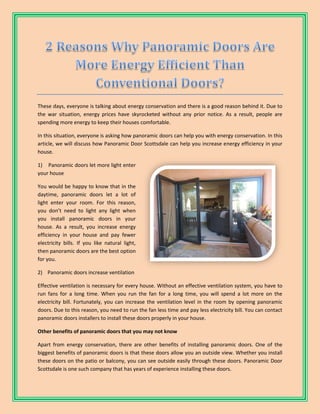 These days, everyone is talking about energy conservation and there is a good reason behind it. Due to
the war situation, energy prices have skyrocketed without any prior notice. As a result, people are
spending more energy to keep their houses comfortable.
In this situation, everyone is asking how panoramic doors can help you with energy conservation. In this
article, we will discuss how Panoramic Door Scottsdale can help you increase energy efficiency in your
house.
1) Panoramic doors let more light enter
your house
You would be happy to know that in the
daytime, panoramic doors let a lot of
light enter your room. For this reason,
you don’t need to light any light when
you install panoramic doors in your
house. As a result, you increase energy
efficiency in your house and pay fewer
electricity bills. If you like natural light,
then panoramic doors are the best option
for you.
2) Panoramic doors increase ventilation
Effective ventilation is necessary for every house. Without an effective ventilation system, you have to
run fans for a long time. When you run the fan for a long time, you will spend a lot more on the
electricity bill. Fortunately, you can increase the ventilation level in the room by opening panoramic
doors. Due to this reason, you need to run the fan less time and pay less electricity bill. You can contact
panoramic doors installers to install these doors properly in your house.
Other benefits of panoramic doors that you may not know
Apart from energy conservation, there are other benefits of installing panoramic doors. One of the
biggest benefits of panoramic doors is that these doors allow you an outside view. Whether you install
these doors on the patio or balcony, you can see outside easily through these doors. Panoramic Door
Scottsdale is one such company that has years of experience installing these doors.
 