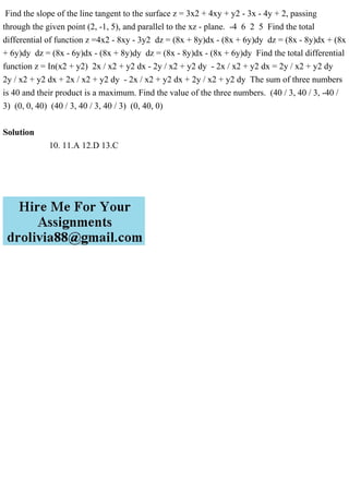 Find the slope of the line tangent to the surface z = 3x2 + 4xy + y2 - 3x - 4y + 2, passing
through the given point (2, -1, 5), and parallel to the xz - plane. -4 6 2 5 Find the total
differential of function z =4x2 - 8xy - 3y2 dz = (8x + 8y)dx - (8x + 6y)dy dz = (8x - 8y)dx + (8x
+ 6y)dy dz = (8x - 6y)dx - (8x + 8y)dy dz = (8x - 8y)dx - (8x + 6y)dy Find the total differential
function z = In(x2 + y2) 2x / x2 + y2 dx - 2y / x2 + y2 dy - 2x / x2 + y2 dx = 2y / x2 + y2 dy
2y / x2 + y2 dx + 2x / x2 + y2 dy - 2x / x2 + y2 dx + 2y / x2 + y2 dy The sum of three numbers
is 40 and their product is a maximum. Find the value of the three numbers. (40 / 3, 40 / 3, -40 /
3) (0, 0, 40) (40 / 3, 40 / 3, 40 / 3) (0, 40, 0)
Solution
10. 11.A 12.D 13.C
 