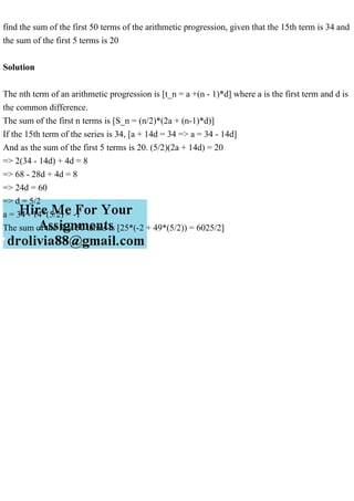 find the sum of the first 50 terms of the arithmetic progression, given that the 15th term is 34 and
the sum of the first 5 terms is 20
Solution
The nth term of an arithmetic progression is [t_n = a +(n - 1)*d] where a is the first term and d is
the common difference.
The sum of the first n terms is [S_n = (n/2)*(2a + (n-1)*d)]
If the 15th term of the series is 34, [a + 14d = 34 => a = 34 - 14d]
And as the sum of the first 5 terms is 20. (5/2)(2a + 14d) = 20
=> 2(34 - 14d) + 4d = 8
=> 68 - 28d + 4d = 8
=> 24d = 60
=> d = 5/2
a = 34 - 14*(5/2) = -1
The sum of the first 50 terms is [25*(-2 + 49*(5/2)) = 6025/2]
 