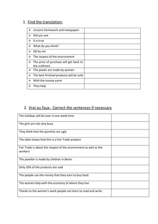 1. Find the translation:
        Lessons homework and newspaper:
        Did you see
        It is true
        What do you think?
        OK by me
        The respect of the environment
        The price of purchase will get back to
         the craftmen
        The jewels are made by women
        The best finished products will be sold
        With the money earnt
        They help




   2. Vrai ou faux- Correct the sentences if necessary
The holidays will be over in one week time

The girls are not very busy

They think that the ponchos are ugly

The label shows that this is a Fair Trade product

Fair Trade is about the respect of the environment as well as the
workers’

The jeweller is made by children in Benin

Only 10% of the products are sold

The people use the money that they earn to buy food.

The women help with the economy of where they live

Thanks to the women’s work people can learn to read and write
 