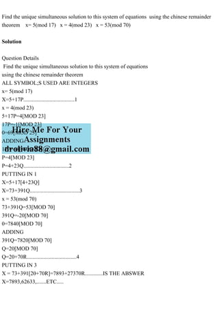 Find the unique simultaneous solution to this system of equations using the chinese remainder
theorem x= 5(mod 17) x = 4(mod 23) x = 53(mod 70)
Solution
Question Details
Find the unique simultaneous solution to this system of equations
using the chinese remainder theorem
ALL SYMBOL;S USED ARE INTEGERS
x= 5(mod 17)
X=5+17P.....................................1
x = 4(mod 23)
5+17P=4[MOD 23]
17P=-1[MOD 23]
0=69[MOD 23]
ADDING
17P=68[MOD 23]
P=4[MOD 23]
P=4+23Q.................................2
PUTTING IN 1
X=5+17[4+23Q]
X=73+391Q....................................3
x = 53(mod 70)
73+391Q=53[MOD 70]
391Q=-20[MOD 70]
0=7840[MOD 70]
ADDING
391Q=7820[MOD 70]
Q=20[MOD 70]
Q=20+70R....................................4
PUTTING IN 3
X = 73+391[20+70R]=7893+27370R.............IS THE ABSWER
X=7893,62633,.......ETC.....
 