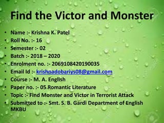 Find the Victor and Monster
• Name :- Krishna K. Patel
• Roll No. :- 16
• Semester :- 02
• Batch :- 2018 – 2020
• Enrolment no. :- 2069108420190035
• Email Id :- krishnadobariys08@gmail.com
• Course :- M. A. English
• Paper no. :- 05 Romantic Literature
• Topic :- Find Monster and Victor in Terrorist Attack
• Submitted to :- Smt. S. B. Gardi Department of English
MKBU
 