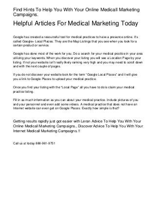 Find Hints To Help You With Your Online Medicall Marketing
Campaigns.
Helpful Articles For Medical Marketing Today
Google has created a resourceful tool for medical practices to have a presence online. It’s
called Google+ Local Places. They are the Map Listings that you see when you look for a
certain product or service.
Google has done most of the work for you. Do a search for your medical practice in your area
utilizing your keywords. When you discover your listing you will see a Location Page by your
listing. If not your website isn’t really likely ranking very high and you may need to scroll down
and with the next couple of pages.
If you do not discover your website look for the term “Google Local Places” and it will give
you a link to Google Places to upload your medical practice.
Once you find your listing with the “Local Page” all you have to do is claim your medical
practice listing.
Fill in as much information as you can about your medical practice. Include pictures of you
and your personnel and even add some videos. A medical practice that does not have an
Internet website can even get on Google Places. Exactly how simple is that?
Getting results rapidly just got easier with Leran Advice To Help You With Your
Online Medicall Marketing Campaigns., Discover Advice To Help You With Your
Internet Medicall Marketing Campaigns.!!
Call us at today 888-961-9751
 