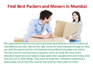 Find Best Packers and Movers in Mumbai
We understand what the end users have been searching for in terms of safe and
cost-effective services. We are the right choice for them because through us, they
can avail the expert services of a licensed and professional packer and mover.
The fact remains true that every customer wants to make the most of the
relocation experience and want to keep aside their valuable time and money that
they can use in other things. They want to make their relocation experience a
pleasurable one so that they cherish the same for many years to come
 