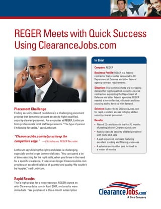 REGER Meets with Quick Success
Using ClearanceJobs.com
                                                                     In Brief

                                                                     Company: REGER
                                                                     Business Proﬁle: REGER is a federal
                                                                     contractor that provides personnel to ﬁll
                                                                     Department of Defense and other federal
                                                                     agency contract requirements.

                                                                     Situation: The wartime efforts are increasing
                                                                     demand for highly qualiﬁed, security-cleared
                                                                     contractors supporting the Department of
                                                                     Defense and other federal agencies. REGER
                                                                     needed a more effective, efﬁcient candidate
                                                                     sourcing tool to keep up with demand.

Placement Challenge                                                  Solution: Subscribe to ClearanceJobs.com
Finding security-cleared candidates is a challenging placement       for rapid, constant access to highly skilled,
                                                                     security-cleared personnel.
process that demands constant access to highly qualiﬁed,
security-cleared personnel. As a recruiter at REGER, Linthicum       Results:
ﬁnds professionals to ﬁll staff requirements. “The type of person    • Placed 22 candidates in the ﬁrst 12 months
I’m looking for varies,” says Linthicum.                               of posting jobs on ClearanceJobs.com
                                                                     • Rapid access to security-cleared personnel
                                                                       with niche skill sets
“ClearanceJobs.com helps us keep the
                                                                     • A well-organized job board featuring
competitive edge.” — Eli Linthicum, REGER Recruiter                    excellent tracking and ﬁltering processes
                                                                     • A valuable service that paid for itself in
Linthicum says ﬁnding the right candidates is challenging,             a matter of months
especially on the larger commercial sites. “You can spend a lot
of time searching for the right skills; when you throw in the need
for a speciﬁc clearance, it takes even longer. ClearanceJobs.com
provides an excellent balance of quantity and quality. We couldn’t
be happier,” said Linthicum.


Rapid Results
That’s high praise for a new resource. REGER signed on
with ClearanceJobs.com in April 2007, and results were
immediate. “We purchased a three-month subscription
 