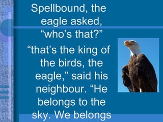 Spellbound, the eagle asked, “who’s that?” “ that’s the king of the birds, the eagle,” said his neighbour. “He belongs to the sky. We belongs to earth, we’re chickens”.