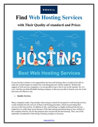 www.pencil.sa
Find Web Hosting Services
with Their Quality of standard and Prices
If your business website is not supported by the best web hosting, then it would not be able to
make the wanted impact no matter how well designed your website might be. Without the
support of web services companies, it is not possible to get a site to run on the internet. So, it is
very vital that you find affordable hosting company so that you are able to launch your site in the
best and cost-effective way
 Quality Services
Many companies make a big mistake when trying to search for inexpensive web hosting services
is that instantly hire the services of those web hosting providers, which are providing their
services at the lowest price. In addition to this, web hosting is a highly technical job and you
might have to suffer huge losses because of the bad running and functioning of your website if
the company hired by you for this purpose does not provide the best hosting. Thus, one of the
important consideration when hiring a hosting company is the price.
 