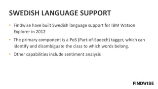 SWEDISH LANGUAGE SUPPORT
• Findwise have built Swedish language support for IBM Watson
Explorer in 2012
• The primary component is a PoS (Part-of-Speech) tagger, which can
identify and disambiguate the class to which words belong.
• Other capabilities include sentiment analysis
 